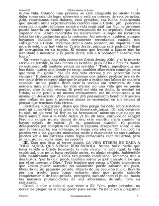 Sermón #52                   El Libre Albedrío: Un Esclavo             7
nueva vida. Cuando una persona se está ahogando no siente tanto
dolor como cuando logra sobrevivir y está en proceso de recuperación.
¡Oh!, recordamos esos dolores, esos gemidos, esa lucha encarnizada
que nuestra alma experimentaba cuando vino a Cristo. ¡Ah!, podemos
recordar cuando recibimos nuestra vida espiritual tan fácilmente como
puede hacerlo un hombre que ha resucitado de su sepulcro. Podemos
suponer que Lázaro recordaba su resurrección, aunque no recordara
todas las circunstancias que la rodearon. Así nosotros también, aunque
hayamos olvidado mucho, ciertamente recordamos cuando nos
entregamos a Cristo. Podemos decir a cada pecador, sin importar cuán
muerto esté, que hay vida en Cristo Jesús, aunque esté podrido y lleno
de corrupción en su tumba. El mismo que levantó a Lázaro nos ha
levantado a nosotros; y Él puede decir, aún a ti pecador: “¡Lázaro!, ven
fuera.”
   En tercer lugar, hay vida eterna en Cristo Jesús. ¡Oh!, y si la muerte
eterna es terrible, la vida eterna es bendita; pues Él ha dicho: “Y donde
yo estuviere, allí también estará mi servidor.” “Padre, aquellos que me
has dado, quiero que donde yo estoy, también ellos estén conmigo, para
que vean mi gloria.” “Yo les doy vida eterna; y no perecerán para
siempre.” Entonces, cualquier arminiano que quiera predicar acerca de
ese texto debe comprar algo que le ayude a estirar sus labios de manera
especial; nunca podría decir toda la verdad sin retorcerla de una
manera muy misteriosa. La vida eterna: no una vida que se pueda
perder, sino la vida eterna. Si perdí mi vida en Adán, la recobré en
Cristo; si me perdí a mí mismo eternamente, me he encontrado a mí
mismo en Jesucristo. ¡Vida eterna! ¡Oh pensamiento bendito! Nuestros
ojos brillan de gozo y nuestras almas se encienden en un éxtasis al
pensar que tenemos vida eterna.
   ¡Estrellas, apáguense!, dejen que Dios ponga Su dedo sobre ustedes:
pero mi alma vivirá en el gozo y la bienaventuranza. ¡Oh sol, oscurece
tu ojo!, mi ojo verá “al Rey en su hermosura” mientras que tu ojo no
hará sonreír más a la verde tierra. ¡Y tú, oh luna, enrojece de sangre!
Pero mi sangre nunca dejará de ser; este espíritu vivirá cuando tú
hayas dejado de existir. ¡Y tú, grandioso mundo!, tú puedes
desaparecer por completo tal como la espuma desaparece sobre la ola
que la transporta; sin embargo, yo tengo vida eterna. ¡Oh tiempo!, tú
puedes ver a las gigantes montañas morir y esconderse en sus tumbas;
puedes ver a las estrellas como higos remaduros caer del árbol, pero
nunca, nunca, verás morir mi espíritu.
   III. Esto nos lleva al tercer punto: LA VIDA ETERNA ES DADA A
TODO AQUEL QUE VENGA BUSCÁNDOLA. Nunca hubo nadie que
haya venido a Cristo buscando la vida eterna, la vida legal, la vida
espiritual, que no la haya recibido antes, en algún sentido, habiéndole
sido manifestado que la tenía tan pronto como vino. Tomemos uno o
dos textos: “por lo cual puede también salvar perpetuamente a los que
por él se acercan a Dios.” Todo hombre que venga a Cristo encontrará
que Cristo puede salvarle: no solamente puede salvarlo un poco,
liberarlo de un pequeño pecado, librarlo de un pequeño juicio, llevarlo
por un trecho para luego soltarlo: sino que puede salvarlo
completamente de todo pecado, protegerlo durante todo el juicio, hasta
las mayores profundidades de sus aflicciones, durante toda su
existencia.
   Cristo le dice a todo el que viene a Él: “Ven, pobre pecador, no
necesitas preguntar si tengo poder para salvar. Yo no te voy a preguntar
Volumen 1                       www.spurgeon.com.mx                    7
 