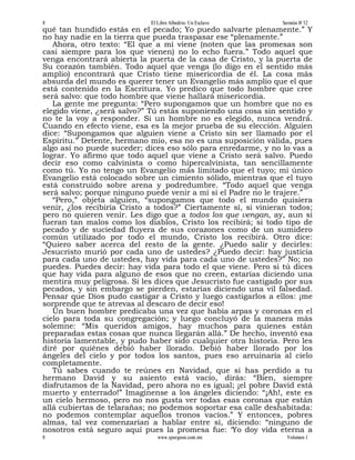 8                            El Libre Albedrío: Un Esclavo      Sermón # 52
qué tan hundido estás en el pecado; Yo puedo salvarte plenamente.” Y
no hay nadie en la tierra que pueda traspasar ese “plenamente.”
   Ahora, otro texto: “El que a mí viene (noten que las promesas son
casi siempre para los que vienen) no lo echo fuera.” Todo aquel que
venga encontrará abierta la puerta de la casa de Cristo, y la puerta de
Su corazón también. Todo aquel que venga (lo digo en el sentido más
amplio) encontrará que Cristo tiene misericordia de él. La cosa más
absurda del mundo es querer tener un Evangelio más amplio que el que
está contenido en la Escritura. Yo predico que todo hombre que cree
será salvo: que todo hombre que viene hallará misericordia.
   La gente me pregunta: “Pero supongamos que un hombre que no es
elegido viene, ¿será salvo?” Tú estás suponiendo una cosa sin sentido y
no te la voy a responder. Si un hombre no es elegido, nunca vendrá.
Cuando en efecto viene, esa es la mejor prueba de su elección. Alguien
dice: “Supongamos que alguien viene a Cristo sin ser llamado por el
Espíritu.” Detente, hermano mío, esa no es una suposición válida, pues
algo así no puede suceder; dices eso sólo para enredarme, y no lo vas a
lograr. Yo afirmo que todo aquel que viene a Cristo será salvo. Puedo
decir eso como calvinista o como hipercalvinista, tan sencillamente
como tú. Yo no tengo un Evangelio más limitado que el tuyo; mi único
Evangelio está colocado sobre un cimiento sólido, mientras que el tuyo
está construido sobre arena y podredumbre. “Todo aquel que venga
será salvo; porque ninguno puede venir a mí si el Padre no le trajere.”
   “Pero,” objeta alguien, “supongamos que todo el mundo quisiera
venir, ¿los recibiría Cristo a todos?” Ciertamente sí, si vinieran todos;
pero no quieren venir. Les digo que a todos los que vengan, ay, aun si
fueran tan malos como los diablos, Cristo los recibirá; si todo tipo de
pecado y de suciedad fluyera de sus corazones como de un sumidero
común utilizado por todo el mundo, Cristo los recibirá. Otro dice:
“Quiero saber acerca del resto de la gente. ¿Puedo salir y decirles:
Jesucristo murió por cada uno de ustedes? ¿Puedo decir: hay justicia
para cada uno de ustedes, hay vida para cada uno de ustedes?” No; no
puedes. Puedes decir: hay vida para todo el que viene. Pero si tú dices
que hay vida para alguno de esos que no creen, estarías diciendo una
mentira muy peligrosa. Si les dices que Jesucristo fue castigado por sus
pecados, y sin embargo se pierden, estarías diciendo una vil falsedad.
Pensar que Dios pudo castigar a Cristo y luego castigarlos a ellos: ¡me
sorprende que te atrevas al descaro de decir eso!
   Un buen hombre predicaba una vez que había arpas y coronas en el
cielo para toda su congregación; y luego concluyó de la manera más
solemne: “Mis queridos amigos, hay muchos para quienes están
preparadas estas cosas que nunca llegarán allá.” De hecho, inventó esa
historia lamentable, y pudo haber sido cualquier otra historia. Pero les
diré por quiénes debió haber llorado. Debió haber llorado por los
ángeles del cielo y por todos los santos, pues eso arruinaría al cielo
completamente.
   Tú sabes cuando te reúnes en Navidad, que si has perdido a tu
hermano David y su asiento está vacío, dirás: “Bien, siempre
disfrutamos de la Navidad, pero ahora no es igual; ¡el pobre David está
muerto y enterrado!” Imagínense a los ángeles diciendo: “¡Ah!, este es
un cielo hermoso, pero no nos gusta ver todas esas coronas que están
allá cubiertas de telarañas; no podemos soportar esa calle deshabitada:
no podemos contemplar aquellos tronos vacíos.” Y entonces, pobres
almas, tal vez comenzarían a hablar entre sí, diciendo: “ninguno de
nosotros está seguro aquí pues la promesa fue: ‘Yo doy vida eterna a
8                               www.spurgeon.com.mx               Volumen 1
 