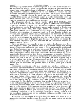 Sermón #52                    El Libre Albedrío: Un Esclavo              9
mis ovejas,’ y hay muchas de esas ovejas en el infierno a las cuales Dios
dio vida eterna. Hay muchas personas por las que Cristo derramó su
sangre que están ardiendo en el abismo, y si ellos pueden ser enviados
allí, nosotros también podemos ir. Si no podemos confiar en una
promesa, tampoco podemos confiar en la otra.” Así el cielo perdería sus
cimientos, y caería. ¡Largo de aquí con ese evangelio que no tiene
sentido! Dios nos da un Evangelio seguro y sólido, construido sobre un
pacto sellado con hechos y bien ordenado en sus relaciones, sobre
eternos propósitos y cumplimientos seguros.
   IV. Llegamos ahora al cuarto punto, QUE POR NATURALEZA
NINGÚN HOMBRE VENDRÁ A CRISTO, pues el texto dice: “Y no queréis
venir a mí para que tengáis vida.” Yo afirmo con base en la autoridad de
la Escritura por medio de este texto, que no quieren venir a Cristo para
que puedan tener vida. Les digo, podría predicarles por toda la
eternidad, podría pedir prestada la elocuencia de Demóstenes o de
Cicerón, pero ustedes no querrían venir a Cristo. Podría pedirles de
rodillas, con lágrimas en mis ojos, y mostrarles los horrores del infierno
y los gozos del cielo, la suficiencia de Cristo, y su propia condición
perdida, pero ninguno de ustedes querría venir a Cristo por ustedes
mismos a menos que el Espíritu que descansó en Cristo los traiga. Es
una verdad universal que los hombres en su condición natural no
quieren venir a Cristo.
   Pero me parece que escucho a uno de estos charlatanes que hace
una pregunta: “Pero, ¿no podrían venir si quisieran?” Amigo mío, te voy
a responder en otra ocasión. Ese no es el tema que estamos analizando
hoy. Estoy hablando de si quieren, no acerca de si pueden. Ustedes se
darán cuenta, siempre que hablan acerca del libre albedrío, que el
pobre arminiano en dos segundos comienza a hablar acerca del poder,
mezclando dos conceptos que deben mantenerse separados. Nosotros
no vamos a tratar esos dos temas conjuntamente; rehusamos tener que
pelear con dos a la vez, si me lo permiten. En otra ocasión voy a
predicar sobre este texto: “Ninguno puede venir a mí si el Padre no le
trajere.” Pero hoy sólo estamos hablando acerca del querer; y es un
hecho que los hombres no quieren venir a Cristo, para que puedan
tener vida.
   Podríamos demostrar esto por medio de muchos textos de la
Escritura, pero sólo vamos a tomar una parábola. Ustedes recuerdan la
parábola en la que un cierto rey preparó una fiesta para su hijo, e invitó
a un gran número de personas para que vinieran; los bueyes y los
animales engordados fueron preparados y envió a sus mensajeros para
invitaran a muchos a la cena. ¿Fueron a la fiesta los invitados? Ah, no;
sino que todos ellos, como si se hubieran puesto de acuerdo,
comenzaron a poner pretextos. Uno dijo que se había casado, y por lo
tanto no podría asistir, aunque muy bien pudo haber traído a su
esposa con él. Otro había comprado una yunta de bueyes y quería ver
cómo trabajaban; pero la fiesta era en la noche, y no podía probar a sus
bueyes en la oscuridad. Otro había comprado un pedazo de terreno, y
quería verlo; pero es difícil pensar que fue a verlo con una linterna. Así
que todos pusieron pretextos y no quisieron asistir. Pero el rey estaba
decidido a tener la fiesta; por eso dijo: “Vé por los caminos y por los
vallados e” invítalos; ¡alto! no invítalos; fuérzalos a entrar;” pues ni aun
los mendigos harapientos en los vallados habrían querido venir si no
hubieran sido forzados.
   Tomemos otra parábola: Un cierto hombre tenía una viña; y en el
momento oportuno envió a uno de sus siervos para cobrar su renta.
Volumen 1                        www.spurgeon.com.mx                     9
 