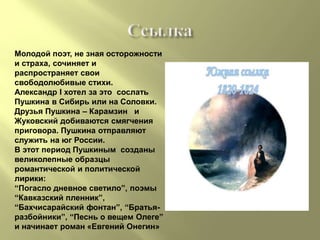 Молодой поэт, не зная осторожности
и страха, сочиняет и
распространяет свои
свободолюбивые стихи.
Александр I хотел за это сослать
Пушкина в Сибирь или на Соловки.
Друзья Пушкина – Карамзин и
Жуковский добиваются смягчения
приговора. Пушкина отправляют
служить на юг России.
В этот период Пушкиным созданы
великолепные образцы
романтической и политической
лирики:
“Погасло дневное светило”, поэмы
“Кавказский пленник”,
“Бахчисарайский фонтан”, “Братья-
разбойники”, “Песнь о вещем Олеге”
и начинает роман «Евгений Онегин»
 