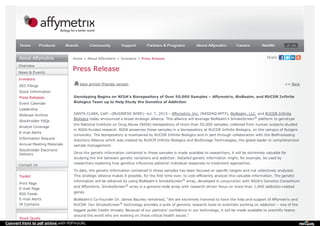 Overview
News & Events
Investors
SEC Filings
Stock Information
Press Releases
Event Calendar
Leadership
Webcast Archive
Stockholder FAQs
Analyst Coverage
E-mail Alerts
Information Request
Annual Meeting Materials
Stockholder Electronic
Delivery
Contact Us
Toolkit
Print Page
E-mail Page
RSS Feeds
E-mail Alerts
IR Contacts
Stock Quote
Home > About Affymetrix > Investors > Press Release
Press Release
View printer-friendly version << Back
Genotyping Begins on NIDA’s Biorepository of Over 50,000 Samples – Affymetrix, BioRealm, and RUCDR Infinite
Biologics Team up to Help Study the Genetics of Addiction
SANTA CLARA, Calif.--(BUSINESS WIRE)--Jul. 7, 2015-- Affymetrix, Inc. (NASDAQ:AFFX), BioRealm, LLC, and RUCDR Infinite
Biologics today announced a broad strategic alliance. This alliance will leverage BioRealm's SmokeScreen platform to genotype
the National Institute on Drug Abuse (NIDA) biorepository of more than 50,000 samples, collected from human subjects studied
in NIDA-funded research. NIDA preserves these samples in a biorepository at RUCDR Infinite Biologics, on the campus of Rutgers
University. The biorepository is maintained by RUCDR Infinite Biologics and in part through collaboration with the BioProcessing
Solutions Alliance which was created by RUDCR Infinite Biologics and BioStorage Technologies, the global leader in comprehensive
sample management.
Once the genetic information contained in these samples is made available to researchers, it will be extremely valuable for
studying the link between genetic variations and addiction. Detailed genetic information might, for example, be used by
researchers exploring how genetics influences patients’ individual responses to treatment approaches.
To date, the genetic information contained in these samples has been focused on specific targets and not collectively analyzed.
This strategic alliance makes it possible, for the first time ever, to cost-efficiently analyze this valuable information. The genetic
information will be obtained by using BioRealm’s SmokeScreen array, developed in conjunction with NIDA’s Genetics Consortium
and Affymetrix. SmokeScreen array is a genome-wide array with research-driven focus on more than 1,000 addiction-related
genes.
BioRealm’s Co-Founder Dr. James Baurley remarked, “We are extremely honored to have the help and support of Affymetrix and
RUCDR. Our SmokeScreen technology provides a suite of genomic research tools to scientists working on addiction – one of the
biggest public health threats. Because of our partners’ confidence in our technology, it will be made available to scientific teams
around the world who are working on these critical health issues.”
®
®
®
®
JP CNHomeHome ProductsProducts BrandsBrands CommunityCommunity SupportSupport Partners & ProgramsPartners & Programs About AffymetrixAbout Affymetrix CareersCareers NetAffxNetAffx
Convert html to pdf online with PDFmyURL
 