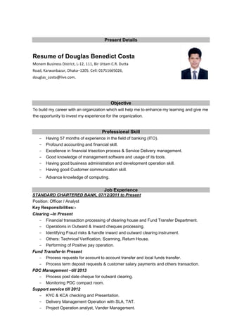 Present Details
Resume of Douglas Benedict Costa
Monem Business District, L-12, 111, Bir Uttam C.R. Dutta
Road, Karwanbazar, Dhaka–1205. Cell: 01711665026,
douglas_costa@live.com.
Objective
To build my career with an organization which will help me to enhance my learning and give me
the opportunity to invest my experience for the organization.
Professional Skill
- Having 57 months of experience in the field of banking (ITO).
- Profound accounting and financial skill.
- Excellence in financial trisection process & Service Delivery management.
- Good knowledge of management software and usage of its tools.
- Having good business administration and development operation skill.
- Having good Customer communication skill.
- Advance knowledge of computing.
Job Experience
STANDARD CHARTERED BANK, 07/12/2011 to Present
Position: Officer / Analyst
Key Responsibilities:-
Clearing –In Present
- Financial transaction processing of clearing house and Fund Transfer Department.
- Operations in Outward & Inward cheques processing.
- Identifying Fraud risks & handle inward and outward clearing instrument.
- Others: Technical Verification, Scanning, Return House.
- Performing of Positive pay operation.
Fund Transfer-In Present
- Process requests for account to account transfer and local funds transfer.
- Process term deposit requests & customer salary payments and others transaction.
PDC Management –till 2013
- Process post date cheque for outward clearing.
- Monitoring PDC compact room.
Support service till 2012
- KYC & KCA checking and Presentation.
- Delivery Management Operation with SLA, TAT.
- Project Operation analyst, Vander Management.
 