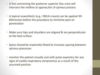• A line connecting the posterior superior iliac crest will
intersect the midline at approx,the L4 spinous process
• A topical anaesthetic (e.g.: EMLA cream) can be applied 30-
60minutes before the procedure to minimise pain on
penetration
• Make sure hips and shoulders are aligned & are perpendicular
to the bed surface.
• Spine should be maximally flexed to increase spacing between
spinous processes
• monitor the patient visually and with pulse oxymetry for any
signs of cardio respiratory compromise as a result of the
assumed position
 