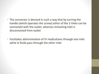 • The connector is devised in such a way that by turning the
handle (which operates the screw) either of the 2 inlets can be
connected with the outlet, whereas remaining inlet is
disconnected from outlet
• Facilitates administration of IV medications through one inlet
while Iv fluids pass through the other inlet
 