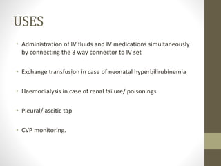 USES
• Administration of IV fluids and IV medications simultaneously
by connecting the 3 way connector to IV set
• Exchange transfusion in case of neonatal hyperbilirubinemia
• Haemodialysis in case of renal failure/ poisonings
• Pleural/ ascitic tap
• CVP monitoring.
 
