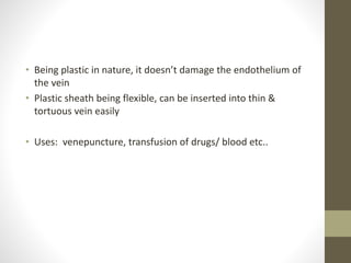 • Being plastic in nature, it doesn’t damage the endothelium of
the vein
• Plastic sheath being flexible, can be inserted into thin &
tortuous vein easily
• Uses: venepuncture, transfusion of drugs/ blood etc..
 