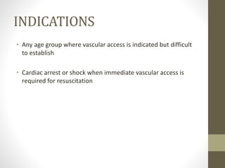 INDICATIONS
• Any age group where vascular access is indicated but difficult
to establish
• Cardiac arrest or shock when immediate vascular access is
required for resuscitation
 