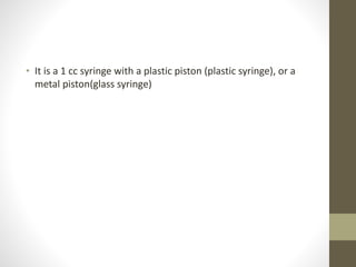 • It is a 1 cc syringe with a plastic piston (plastic syringe), or a
metal piston(glass syringe)
 