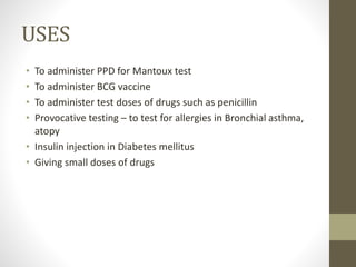 USES
• To administer PPD for Mantoux test
• To administer BCG vaccine
• To administer test doses of drugs such as penicillin
• Provocative testing – to test for allergies in Bronchial asthma,
atopy
• Insulin injection in Diabetes mellitus
• Giving small doses of drugs
 
