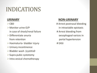 INDICATIONS
URINARY NON-URINARY
CBD # Arrest postnasal bleeding
Monitor urine O/P in intractable epistaxis
in case of shock/renal failure # Arrest bleeding from
Differentiate anuria oesophageal varices in
from retention portal hypertension
Haematuria- bladder injury # EASI
Urinary incontinence
Bladder wash (cystitis0
Supra pubic cystotomy
Intra vesical chemotherapy
 