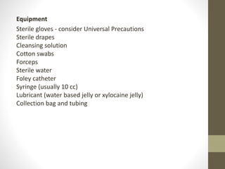 Equipment
Sterile gloves - consider Universal Precautions
Sterile drapes
Cleansing solution
Cotton swabs
Forceps
Sterile water
Foley catheter
Syringe (usually 10 cc)
Lubricant (water based jelly or xylocaine jelly)
Collection bag and tubing
 