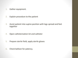 1. Gather equipment.
2. Explain procedure to the patient
3. Assist patient into supine position with legs spread and feet
together
4. Open catheterization kit and catheter
5. Prepare sterile field, apply sterile gloves
6. Check balloon for patency.
 