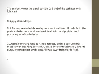 7. Generously coat the distal portion (2-5 cm) of the catheter with
lubricant
8. Apply sterile drape
9. If female, separate labia using non-dominant hand. If male, hold the
penis with the non-dominant hand. Maintain hand position until
preparing to inflate balloon.
10. Using dominant hand to handle forceps, cleanse peri-urethral
mucosa with cleansing solution. Cleanse anterior to posterior, inner to
outer, one swipe per swab, discard swab away from sterile field.
•
 