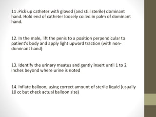 11 .Pick up catheter with gloved (and still sterile) dominant
hand. Hold end of catheter loosely coiled in palm of dominant
hand.
12. In the male, lift the penis to a position perpendicular to
patient's body and apply light upward traction (with non-
dominant hand)
13. Identify the urinary meatus and gently insert until 1 to 2
inches beyond where urine is noted
14. Inflate balloon, using correct amount of sterile liquid (usually
10 cc but check actual balloon size)
 