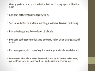 • Gently pull catheter until inflation balloon is snug against bladder
neck
• Connect catheter to drainage system
• Secure catheter to abdomen or thigh, without tension on tubing
• Place drainage bag below level of bladder
• Evaluate catheter function and amount, color, odor, and quality of
urine
• Remove gloves, dispose of equipment appropriately, wash hands
• Document size of catheter inserted, amount of water in balloon,
patient's response to procedure, and assessment of urine
 