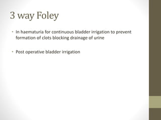 3 way Foley
• In haematuria for continuous bladder irrigation to prevent
formation of clots blocking drainage of urine
• Post operative bladder irrigation
 