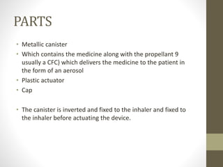 PARTS
• Metallic canister
• Which contains the medicine along with the propellant 9
usually a CFC) which delivers the medicine to the patient in
the form of an aerosol
• Plastic actuator
• Cap
• The canister is inverted and fixed to the inhaler and fixed to
the inhaler before actuating the device.
 