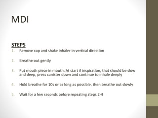 STEPS
1. Remove cap and shake inhaler in vertical direction
2. Breathe out gently
3. Put mouth piece in mouth. At start if inspiration, that should be slow
and deep, press canister down and continue to inhale deeply
4. Hold breathe for 10s or as long as possible, then breathe out slowly
5. Wait for a few seconds before repeating steps 2-4
MDI
 