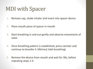 MDI with Spacer
1. Remove cap, shake inhaler and insert into spacer device
2. Place mouth piece of spacer in mouth
3. Start breathing in and out gently and observe movements of
valve
4. Once breathing pattern is established, press canister and
continue to breathe 5-10times( tidal breathing)
5. Remove the device from mouth and wait for 30s, before
repeating steps 1-4
 