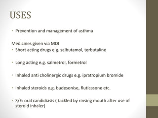 USES
• Prevention and management of asthma
Medicines given via MDI
• Short acting drugs e.g. salbutamol, terbutaline
• Long acting e.g. salmetrol, formetrol
• Inhaled anti cholinergic drugs e.g. ipratropium bromide
• Inhaled steroids e.g. budesonise, fluticasone etc.
• S/E: oral candidiasis ( tackled by rinsing mouth after use of
steroid inhaler)
 