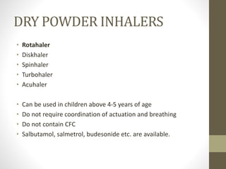 DRY POWDER INHALERS
• Rotahaler
• Diskhaler
• Spinhaler
• Turbohaler
• Acuhaler
• Can be used in children above 4-5 years of age
• Do not require coordination of actuation and breathing
• Do not contain CFC
• Salbutamol, salmetrol, budesonide etc. are available.
 