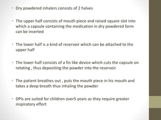 • Dry powdered inhalers consists of 2 halves
• The upper half consists of mouth piece and raised square slot into
which a capsule containing the medication in dry powdered form
can be inserted
• The lower half is a kind of reservoir which can be attached to the
upper half
• The lower half consists of a fin like device which cuts the capsule on
rotating , thus depositing the powder into the reservoir
• The patient breathes out , puts the mouth piece in his mouth and
takes a deep breath thus inhaling the powder
• DPIs are suited for children over5 years as they require greater
inspiratory effort
 
