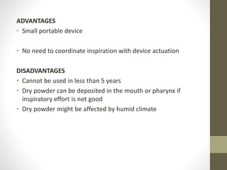 ADVANTAGES
• Small portable device
• No need to coordinate inspiration with device actuation
DISADVANTAGES
• Cannot be used in less than 5 years
• Dry powder can be deposited in the mouth or pharynx if
inspiratory effort is not good
• Dry powder might be affected by humid climate
 