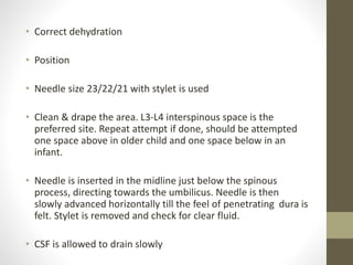 • Correct dehydration
• Position
• Needle size 23/22/21 with stylet is used
• Clean & drape the area. L3-L4 interspinous space is the
preferred site. Repeat attempt if done, should be attempted
one space above in older child and one space below in an
infant.
• Needle is inserted in the midline just below the spinous
process, directing towards the umbilicus. Needle is then
slowly advanced horizontally till the feel of penetrating dura is
felt. Stylet is removed and check for clear fluid.
• CSF is allowed to drain slowly
 