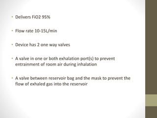 • Delivers FiO2 95%
• Flow rate 10-15L/min
• Device has 2 one way valves
• A valve in one or both exhalation port(s) to prevent
entrainment of room air during inhalation
• A valve between reservoir bag and the mask to prevent the
flow of exhaled gas into the reservoir
 