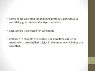 • Samples are collected for analysing protein,sugar,culture &
sensitivity, gram stain and antigen detection
• Last sample is collected for cell counts
• Collected in aliquots of 1-4ml in 3(or sometimes 4) sterile
tubes, which are labelled 1,2,3,4 in the order in which they are
collected.
 
