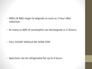 • WBCs & RBCs begin to degrade as soon as 1 hour after
collection
• As many as 40% of neutrophils can disintegrate in 2-3hours.
• CELL COUNT SHOULD BE DONE STAT
• Specimen can be refrigerated for up to 4 hours
 
