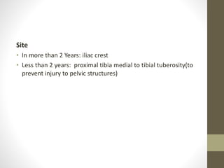 Site
• In more than 2 Years: iliac crest
• Less than 2 years: proximal tibia medial to tibial tuberosity(to
prevent injury to pelvic structures)
 