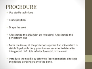 PROCEDURE
• Use sterile technique
• Prone position
• Drape the area
• Anesthetize the area with 1% xylocaine. Anesthetize the
periosteum also
• Enter the ileum, at the posterior superior iliac spine which is
visible & palpable bony prominence, superior to lateral to
intergluteal cleft. It is inferior & medial to the crest.
• Introduce the needle by screwing (boring) motion, directing
the needle perpendicular to the bone.
 