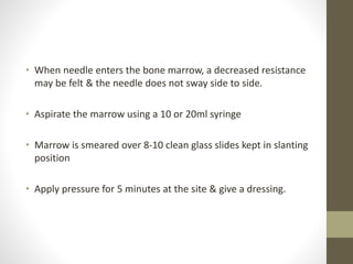 • When needle enters the bone marrow, a decreased resistance
may be felt & the needle does not sway side to side.
• Aspirate the marrow using a 10 or 20ml syringe
• Marrow is smeared over 8-10 clean glass slides kept in slanting
position
• Apply pressure for 5 minutes at the site & give a dressing.
 