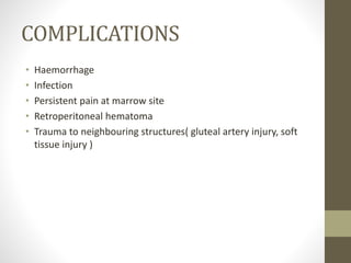 COMPLICATIONS
• Haemorrhage
• Infection
• Persistent pain at marrow site
• Retroperitoneal hematoma
• Trauma to neighbouring structures( gluteal artery injury, soft
tissue injury )
 