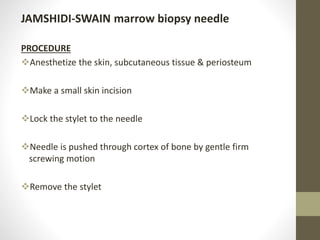 JAMSHIDI-SWAIN marrow biopsy needle
PROCEDURE
Anesthetize the skin, subcutaneous tissue & periosteum
Make a small skin incision
Lock the stylet to the needle
Needle is pushed through cortex of bone by gentle firm
screwing motion
Remove the stylet
 