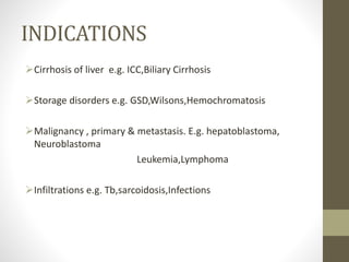 INDICATIONS
Cirrhosis of liver e.g. ICC,Biliary Cirrhosis
Storage disorders e.g. GSD,Wilsons,Hemochromatosis
Malignancy , primary & metastasis. E.g. hepatoblastoma,
Neuroblastoma
Leukemia,Lymphoma
Infiltrations e.g. Tb,sarcoidosis,Infections
 