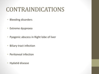 CONTRAINDICATIONS
• Bleeding disorders
• Extreme dyspnoea
• Pyogenic abscess in Right lobe of liver
• Biliary tract infection
• Peritoneal infection
• Hydatid disease
 