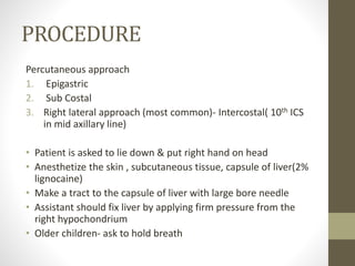 PROCEDURE
Percutaneous approach
1. Epigastric
2. Sub Costal
3. Right lateral approach (most common)- Intercostal( 10th ICS
in mid axillary line)
• Patient is asked to lie down & put right hand on head
• Anesthetize the skin , subcutaneous tissue, capsule of liver(2%
lignocaine)
• Make a tract to the capsule of liver with large bore needle
• Assistant should fix liver by applying firm pressure from the
right hypochondrium
• Older children- ask to hold breath
 