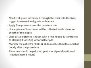 • Needle of gun is introduced through the track into the liver,
trigger is released and gun is withdrawn
• Apply firm pressure over the puncture site
• Linear piece of liver tissue will be collected inside the outer
sheath of the biopsy
• Liver tissue obtained is taken with a fine needle & transferred
to alcohol( if for GSD) or formaldehyde
• Monitor the patient’s PR,BP, & abdominal girth before and half
hourly after the procedure.
• Abdomen should be palpated gently for signs of peritoneal
irritation( next 6 hours)
 