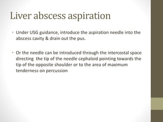 Liver abscess aspiration
• Under USG guidance, introduce the aspiration needle into the
abscess cavity & drain out the pus.
• Or the needle can be introduced through the intercostal space
directing the tip of the needle cephaloid pointing towards the
tip of the opposite shoulder or to the area of maximum
tenderness on percussion
 