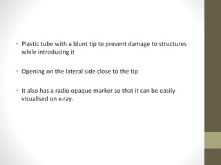 • Plastic tube with a blunt tip to prevent damage to structures
while introducing it
• Opening on the lateral side close to the tip
• It also has a radio opaque marker so that it can be easily
visualised on x-ray.
 