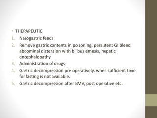 .
• THERAPEUTIC
1. Nasogastric feeds
2. Remove gastric contents in poisoning, persistent GI bleed,
abdominal distension with bilious emesis, hepatic
encephalopathy
3. Administration of drugs
4. Gastric decompression pre operatively, when sufficient time
for fasting is not available.
5. Gastric decompression after BMV, post operative etc.
 