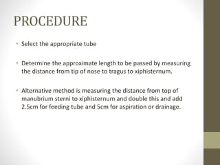 PROCEDURE
• Select the appropriate tube
• Determine the approximate length to be passed by measuring
the distance from tip of nose to tragus to xiphisternum.
• Alternative method is measuring the distance from top of
manubrium sterni to xiphisternum and double this and add
2.5cm for feeding tube and 5cm for aspiration or drainage.
 