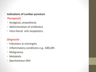 Indications of Lumbar puncture
Therapeutic
• Analgesia ,anaesthesia
• Administration of antibiotics
• Intra thecal anti neoplastics.
Diagnostic
• Infections ie meningitis
• Inflammatory conditions e.g.. GBS,MS
• Malignancy
• Metabolic
• Spontaneous SAH
 