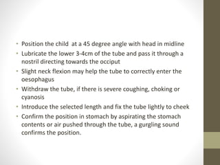 • Position the child at a 45 degree angle with head in midline
• Lubricate the lower 3-4cm of the tube and pass it through a
nostril directing towards the occiput
• Slight neck flexion may help the tube to correctly enter the
oesophagus
• Withdraw the tube, if there is severe coughing, choking or
cyanosis
• Introduce the selected length and fix the tube lightly to cheek
• Confirm the position in stomach by aspirating the stomach
contents or air pushed through the tube, a gurgling sound
confirms the position.
 