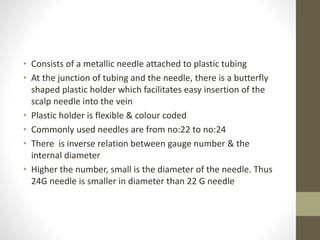 • Consists of a metallic needle attached to plastic tubing
• At the junction of tubing and the needle, there is a butterfly
shaped plastic holder which facilitates easy insertion of the
scalp needle into the vein
• Plastic holder is flexible & colour coded
• Commonly used needles are from no:22 to no:24
• There is inverse relation between gauge number & the
internal diameter
• Higher the number, small is the diameter of the needle. Thus
24G needle is smaller in diameter than 22 G needle
 