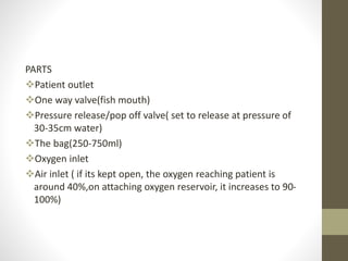 PARTS
Patient outlet
One way valve(fish mouth)
Pressure release/pop off valve( set to release at pressure of
30-35cm water)
The bag(250-750ml)
Oxygen inlet
Air inlet ( if its kept open, the oxygen reaching patient is
around 40%,on attaching oxygen reservoir, it increases to 90-
100%)
 