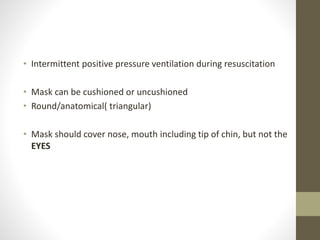 • Intermittent positive pressure ventilation during resuscitation
• Mask can be cushioned or uncushioned
• Round/anatomical( triangular)
• Mask should cover nose, mouth including tip of chin, but not the
EYES
 
