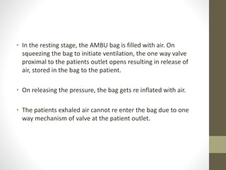 • In the resting stage, the AMBU bag is filled with air. On
squeezing the bag to initiate ventilation, the one way valve
proximal to the patients outlet opens resulting in release of
air, stored in the bag to the patient.
• On releasing the pressure, the bag gets re inflated with air.
• The patients exhaled air cannot re enter the bag due to one
way mechanism of valve at the patient outlet.
 